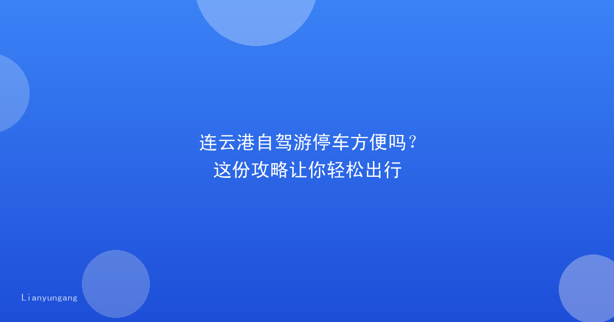连云港自驾游停车方便吗?这份攻略让你轻松出行