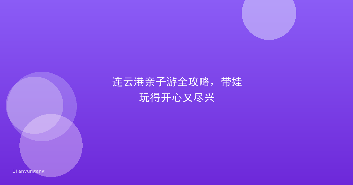 连云港亲子游全攻略，带娃玩得开心又尽兴
